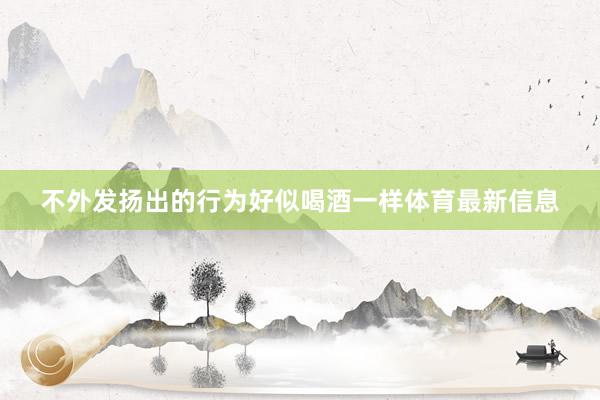不外发扬出的行为好似喝酒一样体育最新信息
