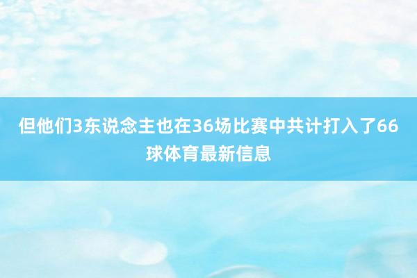但他们3东说念主也在36场比赛中共计打入了66球体育最新信息