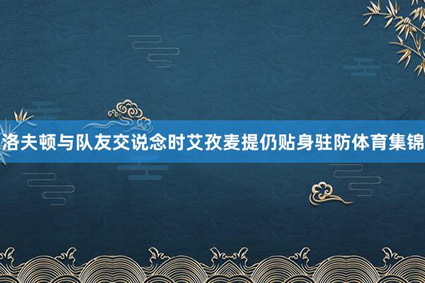 洛夫顿与队友交说念时艾孜麦提仍贴身驻防体育集锦