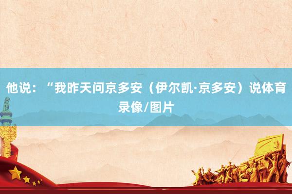 他说：“我昨天问京多安（伊尔凯·京多安）说体育录像/图片