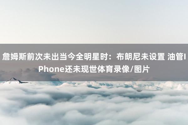 詹姆斯前次未出当今全明星时：布朗尼未设置 油管IPhone还未现世体育录像/图片