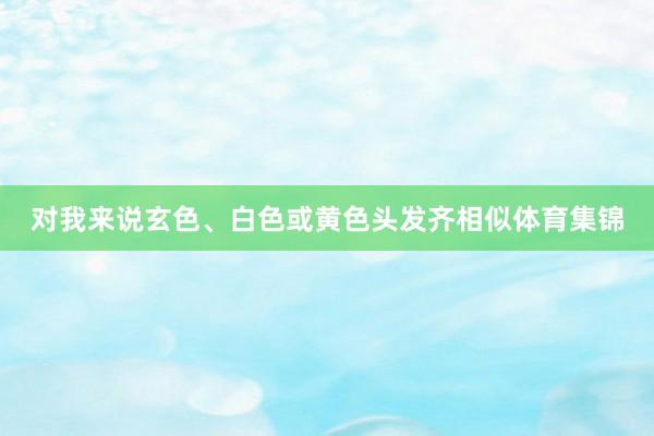 对我来说玄色、白色或黄色头发齐相似体育集锦