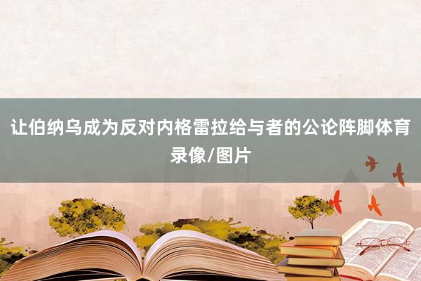 让伯纳乌成为反对内格雷拉给与者的公论阵脚体育录像/图片