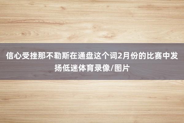 信心受挫那不勒斯在通盘这个词2月份的比赛中发扬低迷体育录像/图片