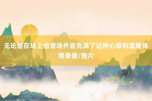 无论是在场上也曾场外皆充满了这种心扉和温雅体育录像/图片