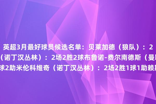 英超3月最好球员候选名单:贝莱加德(狼队):2场1胜1平3助伊兰加(诺丁汉丛林):2场2胜2球布鲁诺-费尔南德斯(曼联):2场1胜1平2球2助米伦科维奇(诺丁汉丛林):2场2胜1球1助赖斯(阿森纳):2场1胜1平1球范赫克(布莱顿):2场1胜1平1球本赛季英超各月份最好:8月:哈兰德(曼城)9月:帕尔默(切尔西)10月:伍德(诺丁汉丛林)11月:萨拉赫(利物浦)12月:伊萨克(纽卡斯尔)1月:克鲁