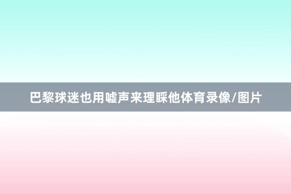 巴黎球迷也用嘘声来理睬他体育录像/图片