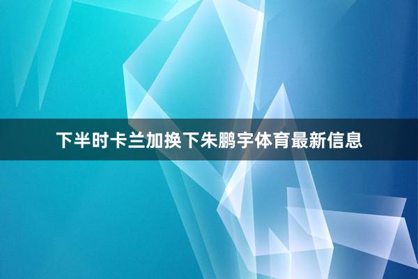下半时卡兰加换下朱鹏宇体育最新信息