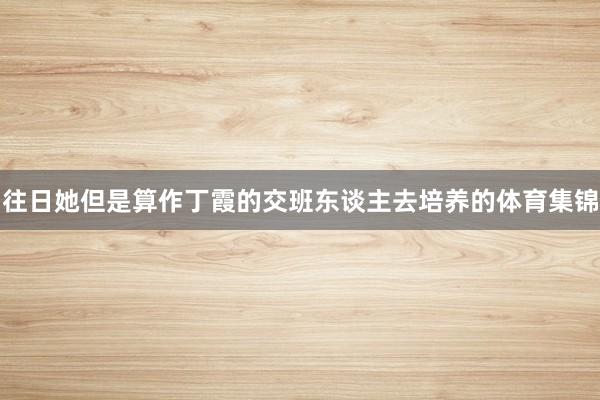 往日她但是算作丁霞的交班东谈主去培养的体育集锦