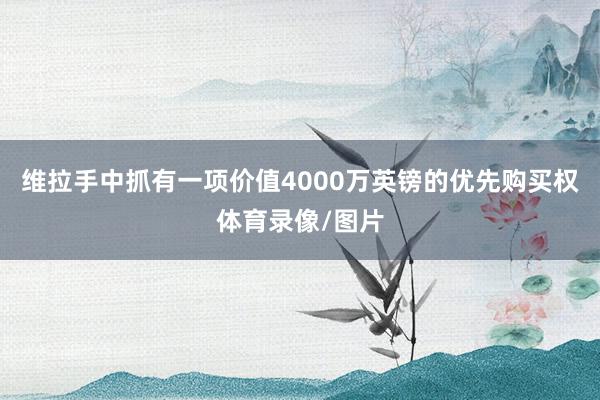 维拉手中抓有一项价值4000万英镑的优先购买权体育录像/图片