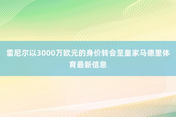 雷尼尔以3000万欧元的身价转会至皇家马德里体育最新信息