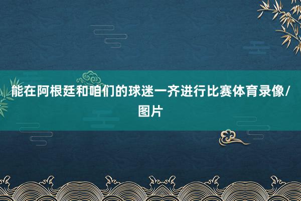 能在阿根廷和咱们的球迷一齐进行比赛体育录像/图片
