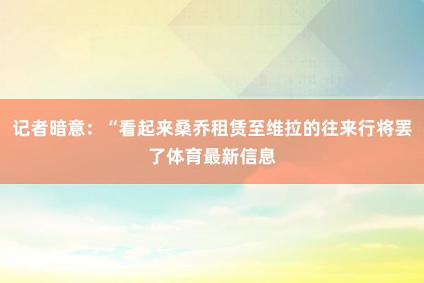 记者暗意：“看起来桑乔租赁至维拉的往来行将罢了体育最新信息