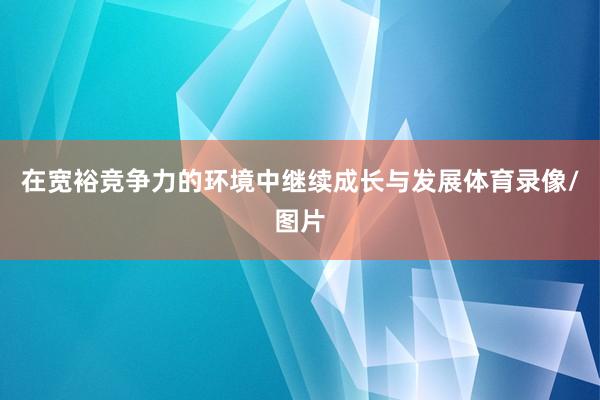 在宽裕竞争力的环境中继续成长与发展体育录像/图片