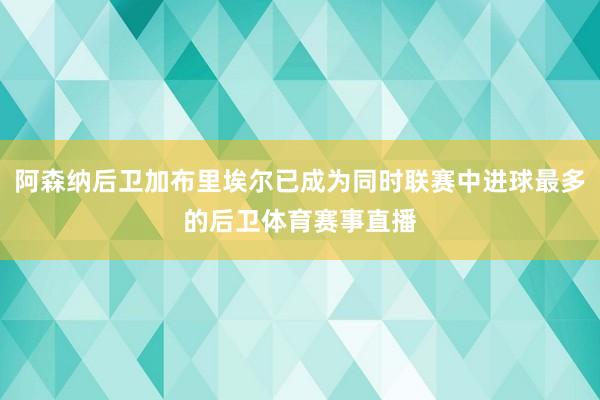 阿森纳后卫加布里埃尔已成为同时联赛中进球最多的后卫体育赛事直播