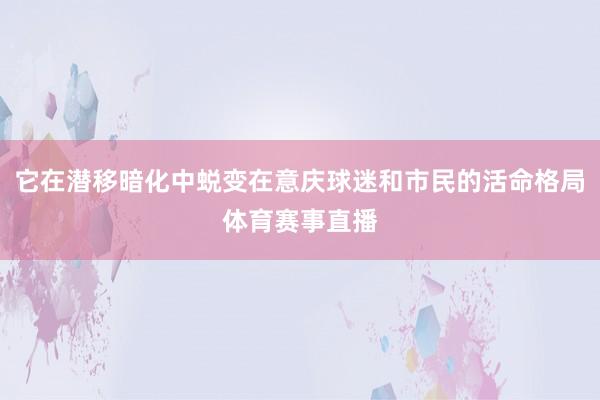 它在潜移暗化中蜕变在意庆球迷和市民的活命格局体育赛事直播