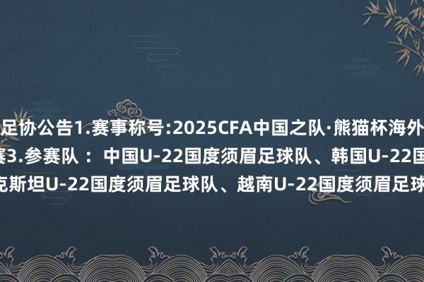 足协公告1.赛事称号:2025CFA中国之队·熊猫杯海外足球锦标赛2.赛事：海外B级赛3.参赛队 ：中国U-22国度须眉足球队、韩国U-22国度须眉足球队、乌兹别克斯坦U-22国度须眉足球队、越南U-22国度须眉足球队4.比赛日历: 2025年11月12日、11月15日、11月18日5.开球期间：比赛日1: 2025年11月12日（星期三） 15:30: 韩国U-22男足 vs 乌兹别克斯坦U-22男足 19:35: 中国U-22男足 vs 越南U-22男足比赛日2: 2025年11月15日（星期六） 15:30: 乌兹别克斯坦U-22男足 vs 越南U-22男足 19:35: 中国U-22男足 vs 韩国U-22男足比赛日3: 2025年11月18日（星期二） 15:30: 越南U-22男足 vs 韩国U-22男足 19:35: 中国U-22男足 vs 乌兹别克斯坦U-22男足6.比赛处所：成王人双流体育中心指引场体育集锦
