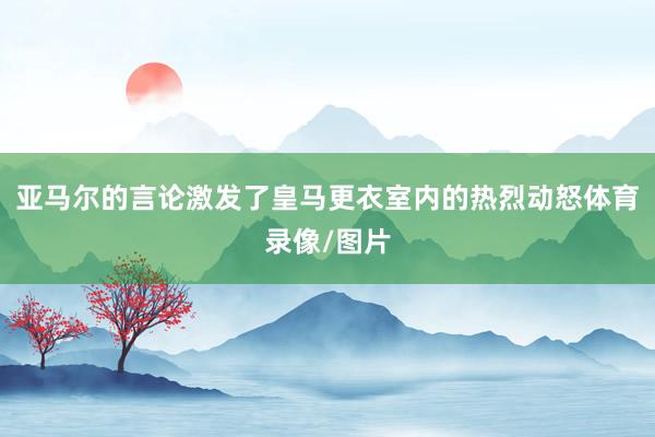 亚马尔的言论激发了皇马更衣室内的热烈动怒体育录像/图片