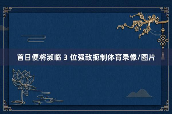 首日便将濒临 3 位强敌扼制体育录像/图片