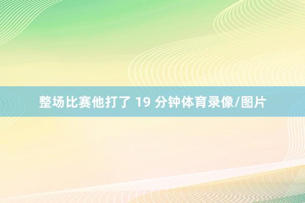 整场比赛他打了 19 分钟体育录像/图片