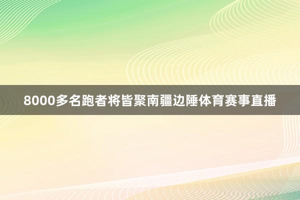 8000多名跑者将皆聚南疆边陲体育赛事直播
