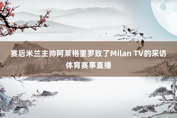 赛后米兰主帅阿莱格里罗致了Milan TV的采访体育赛事直播