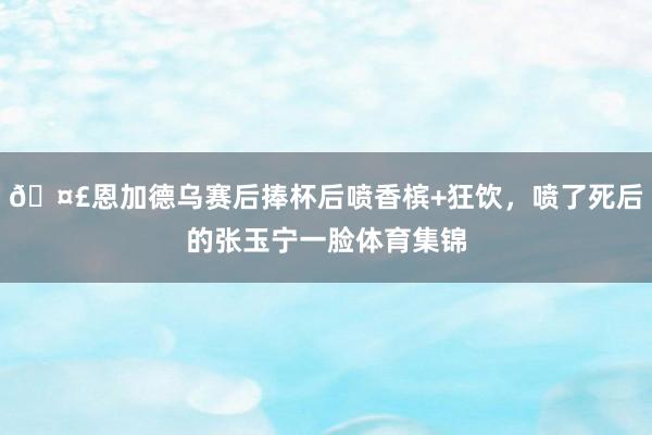 🤣恩加德乌赛后捧杯后喷香槟+狂饮，喷了死后的张玉宁一脸体育集锦