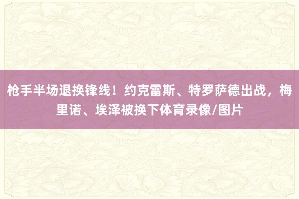 枪手半场退换锋线！约克雷斯、特罗萨德出战，梅里诺、埃泽被换下体育录像/图片