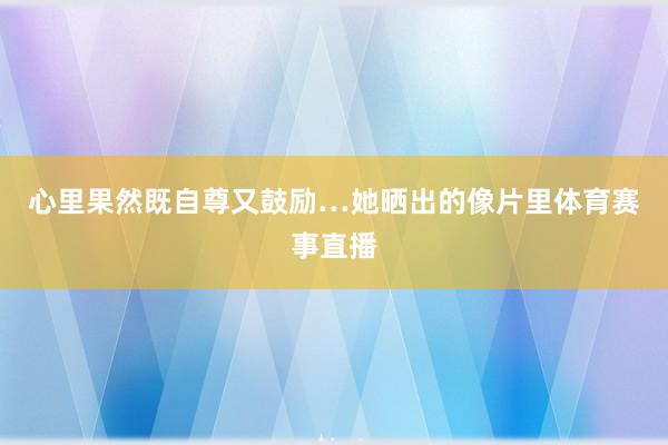 心里果然既自尊又鼓励…她晒出的像片里体育赛事直播
