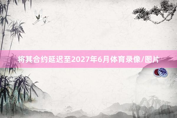 将其合约延迟至2027年6月体育录像/图片