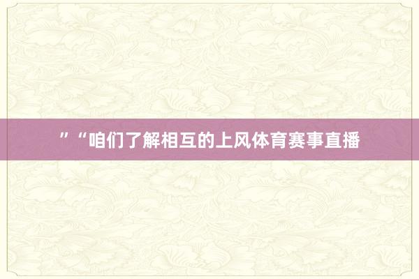 ”“咱们了解相互的上风体育赛事直播