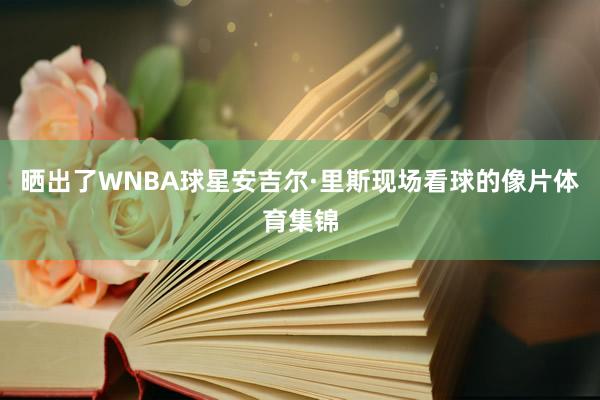 晒出了WNBA球星安吉尔·里斯现场看球的像片体育集锦