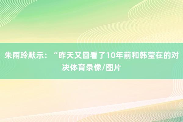 朱雨玲默示:“昨天又回看了10年前和韩莹在的对决体育录像/图片