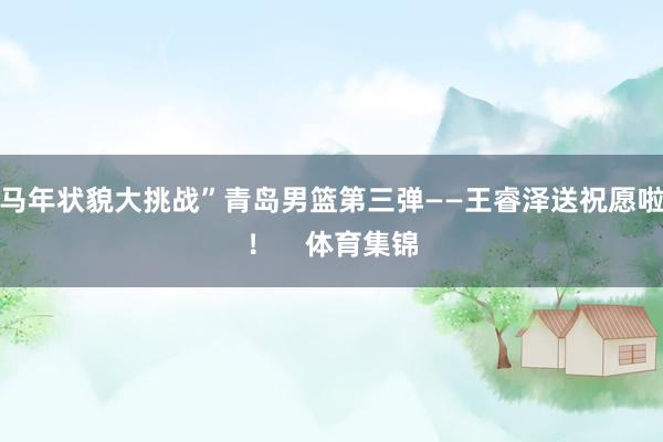 马年状貌大挑战”青岛男篮第三弹——王睿泽送祝愿啦！    体育集锦