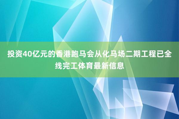 投资40亿元的香港跑马会从化马场二期工程已全线完工体育最新信息