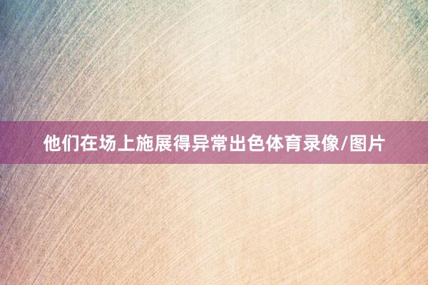 他们在场上施展得异常出色体育录像/图片