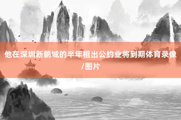 他在深圳新鹏城的半年租出公约业将到期体育录像/图片