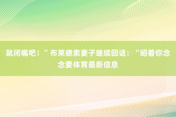 就闭嘴吧!”布莱德索妻子继续回话:“昭着你念念要体育最新信息